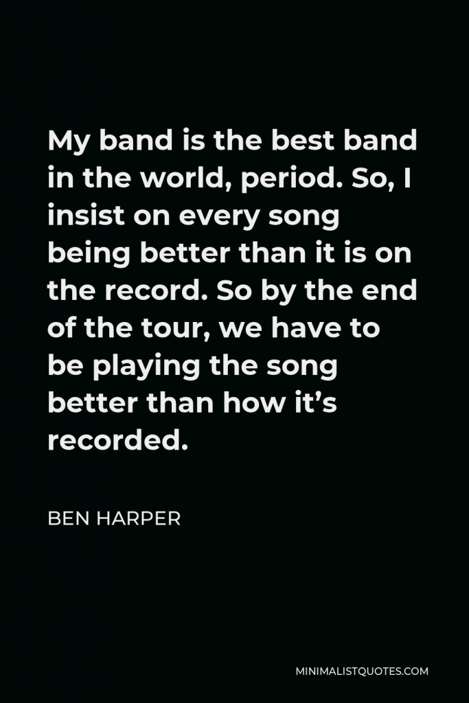 Ben Harper Quote - My band is the best band in the world, period. So, I insist on every song being better than it is on the record. So by the end of the tour, we have to be playing the song better than how it’s recorded.