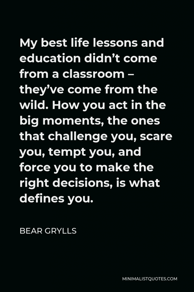 Bear Grylls Quote - My best life lessons and education didn’t come from a classroom – they’ve come from the wild. How you act in the big moments, the ones that challenge you, scare you, tempt you, and force you to make the right decisions, is what defines you.