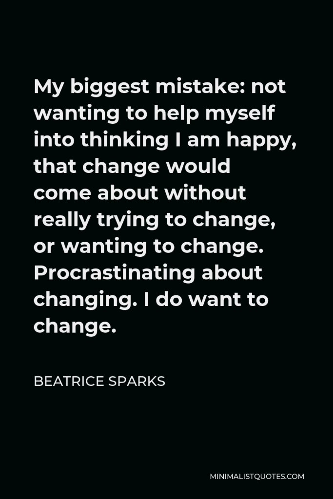 Beatrice Sparks Quote - My biggest mistake: not wanting to help myself into thinking I am happy, that change would come about without really trying to change, or wanting to change. Procrastinating about changing. I do want to change.