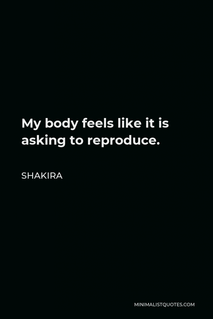 Shakira Quote - My body feels like it is asking to reproduce.