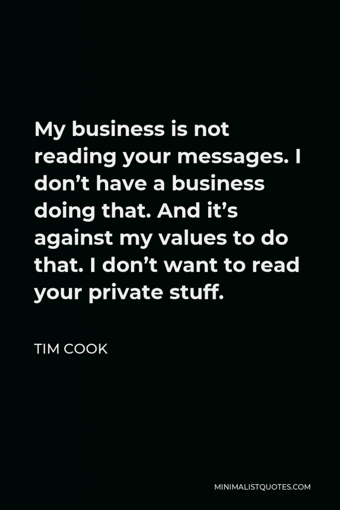 Tim Cook Quote - My business is not reading your messages. I don’t have a business doing that. And it’s against my values to do that. I don’t want to read your private stuff.