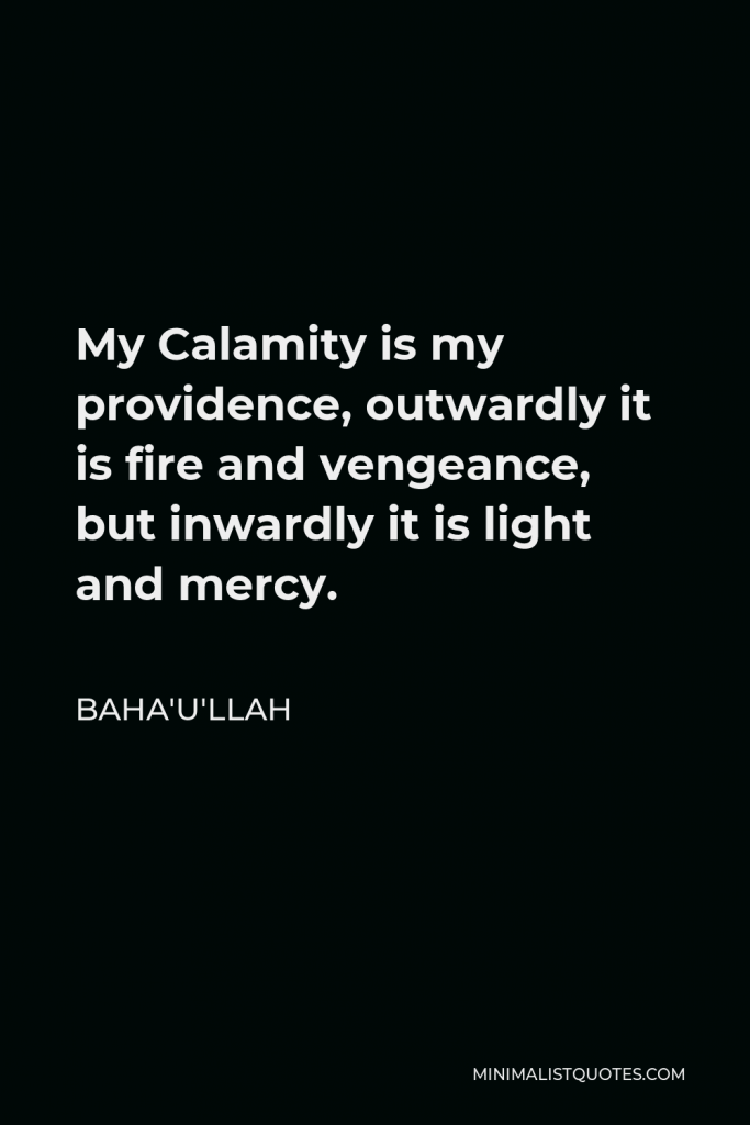 Baha'u'llah Quote - My Calamity is my providence, outwardly it is fire and vengeance, but inwardly it is light and mercy.