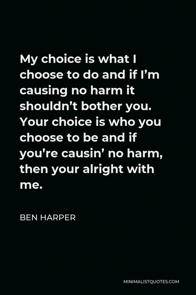 Ben Harper Quote - My choice is what I choose to do and if I’m causing no harm it shouldn’t bother you. Your choice is who you choose to be and if you’re causin’ no harm, then your alright with me.