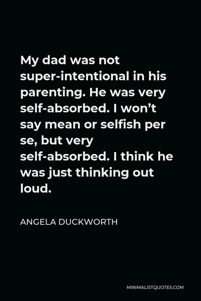 Angela Duckworth Quote - My dad was not super-intentional in his parenting. He was very self-absorbed. I won’t say mean or selfish per se, but very self-absorbed. I think he was just thinking out loud.