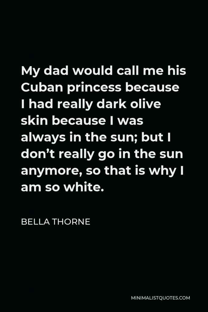 Bella Thorne Quote - My dad would call me his Cuban princess because I had really dark olive skin because I was always in the sun; but I don’t really go in the sun anymore, so that is why I am so white.