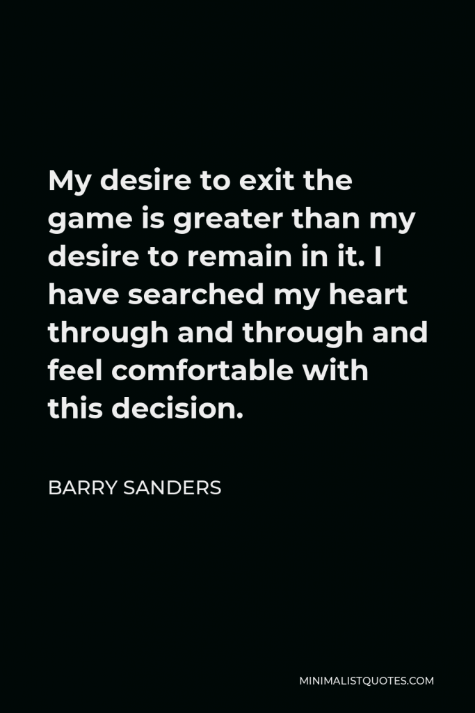 Barry Sanders Quote - My desire to exit the game is greater than my desire to remain in it. I have searched my heart through and through and feel comfortable with this decision.