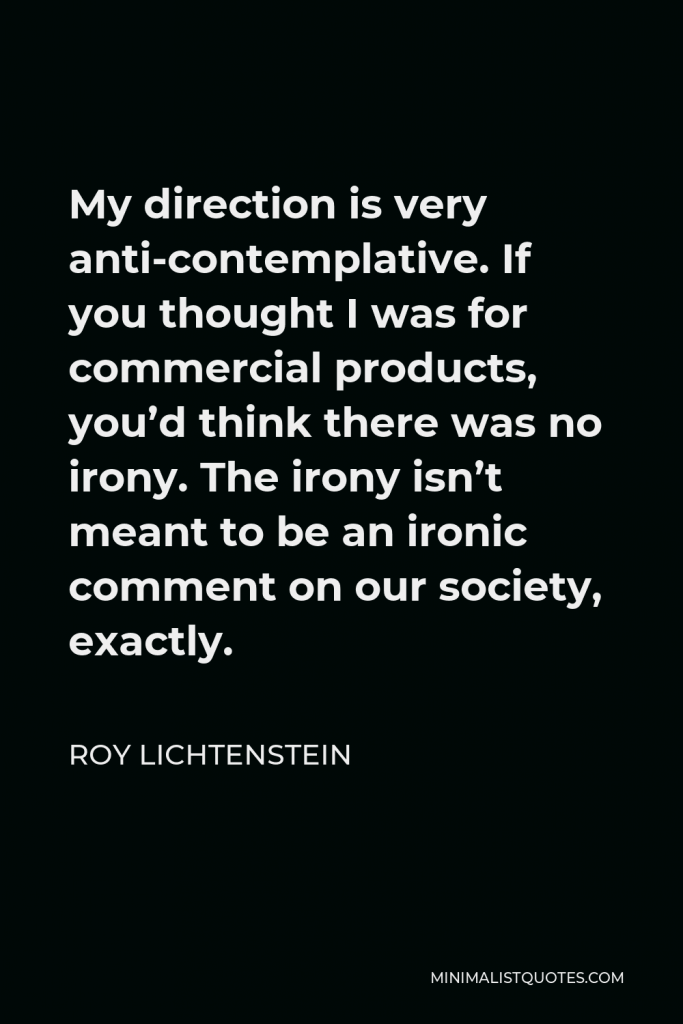 Roy Lichtenstein Quote - My direction is very anti-contemplative. If you thought I was for commercial products, you’d think there was no irony. The irony isn’t meant to be an ironic comment on our society, exactly.