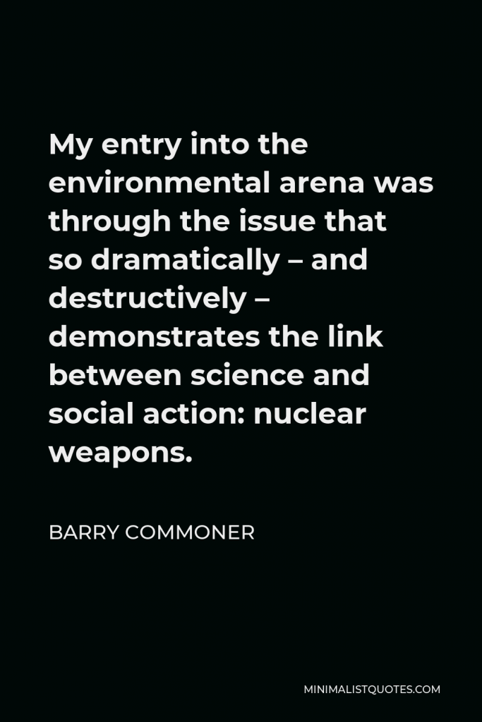 Barry Commoner Quote - My entry into the environmental arena was through the issue that so dramatically – and destructively – demonstrates the link between science and social action: nuclear weapons.