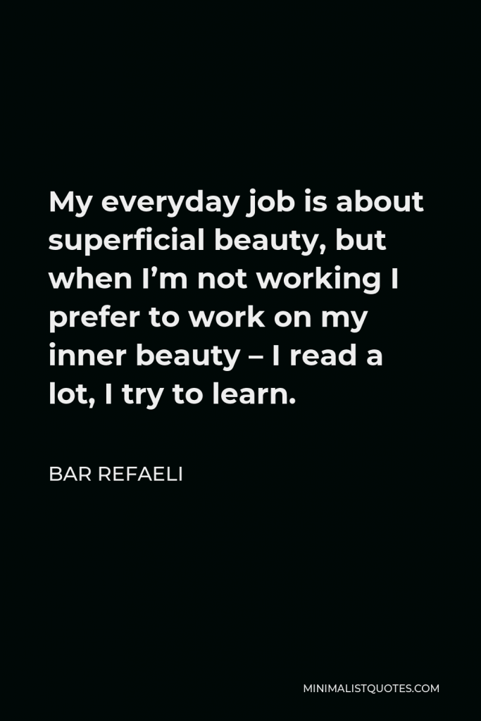 Bar Refaeli Quote - My everyday job is about superficial beauty, but when I’m not working I prefer to work on my inner beauty – I read a lot, I try to learn.