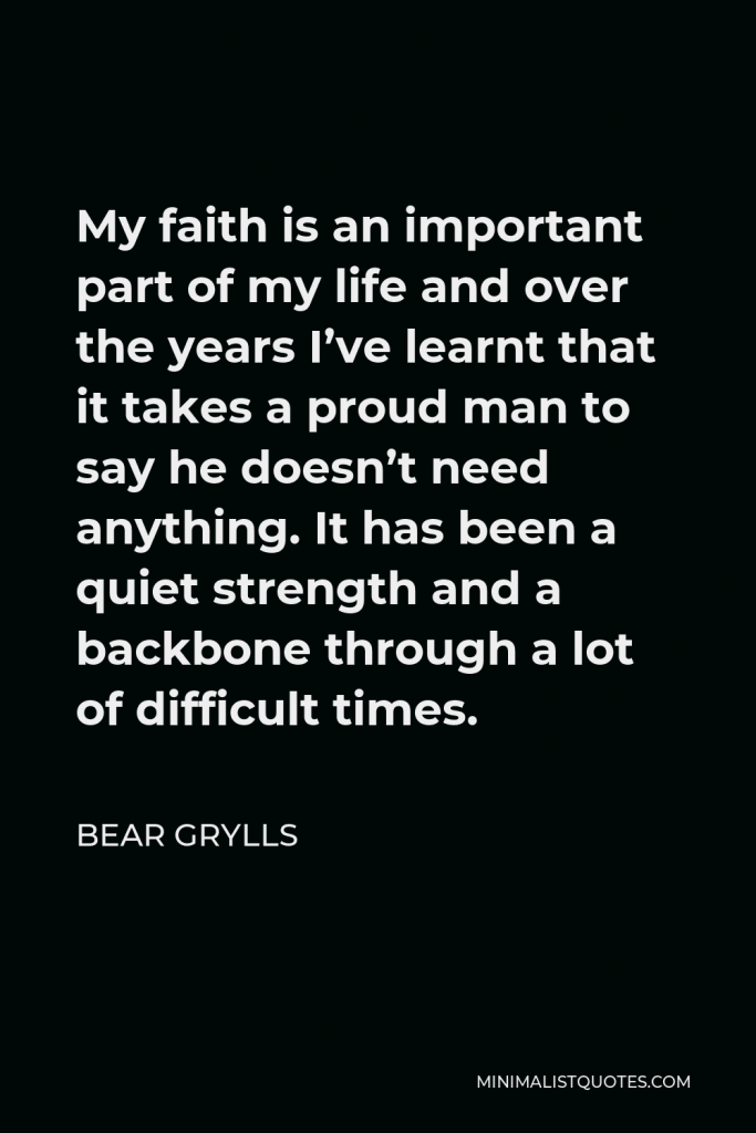 Bear Grylls Quote - My faith is an important part of my life and over the years I’ve learnt that it takes a proud man to say he doesn’t need anything. It has been a quiet strength and a backbone through a lot of difficult times.