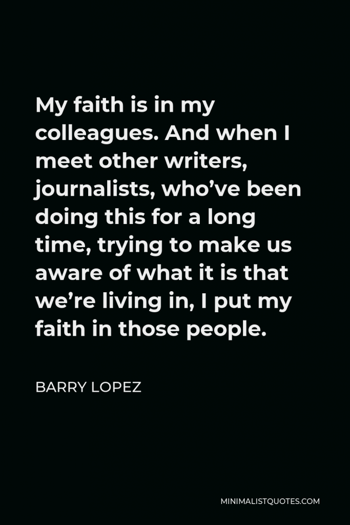 Barry Lopez Quote - My faith is in my colleagues. And when I meet other writers, journalists, who’ve been doing this for a long time, trying to make us aware of what it is that we’re living in, I put my faith in those people.