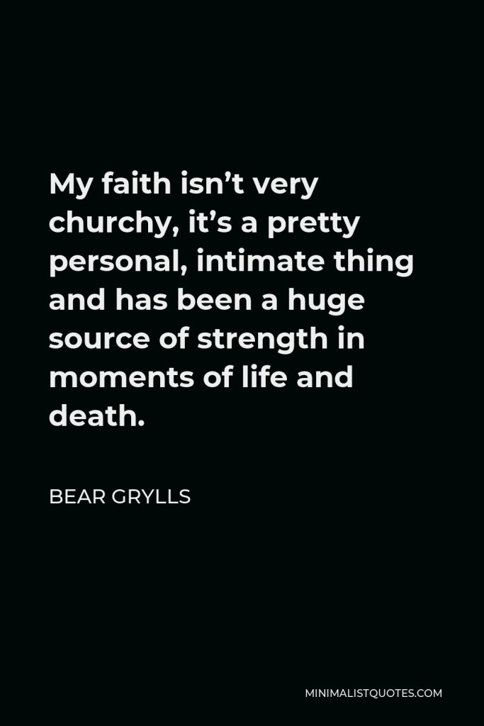 Bear Grylls Quote - My faith isn’t very churchy, it’s a pretty personal, intimate thing and has been a huge source of strength in moments of life and death.