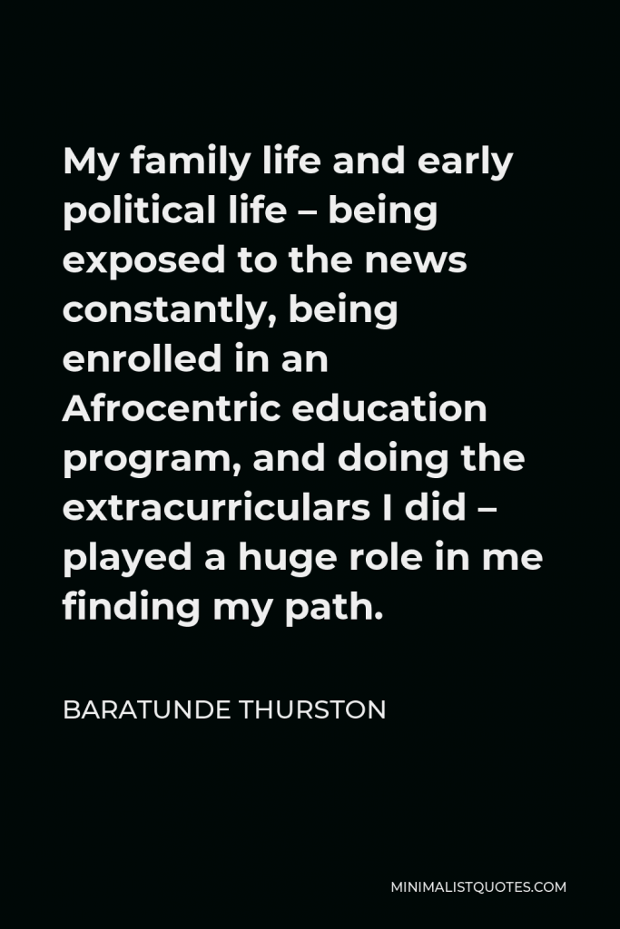 Baratunde Thurston Quote - My family life and early political life – being exposed to the news constantly, being enrolled in an Afrocentric education program, and doing the extracurriculars I did – played a huge role in me finding my path.