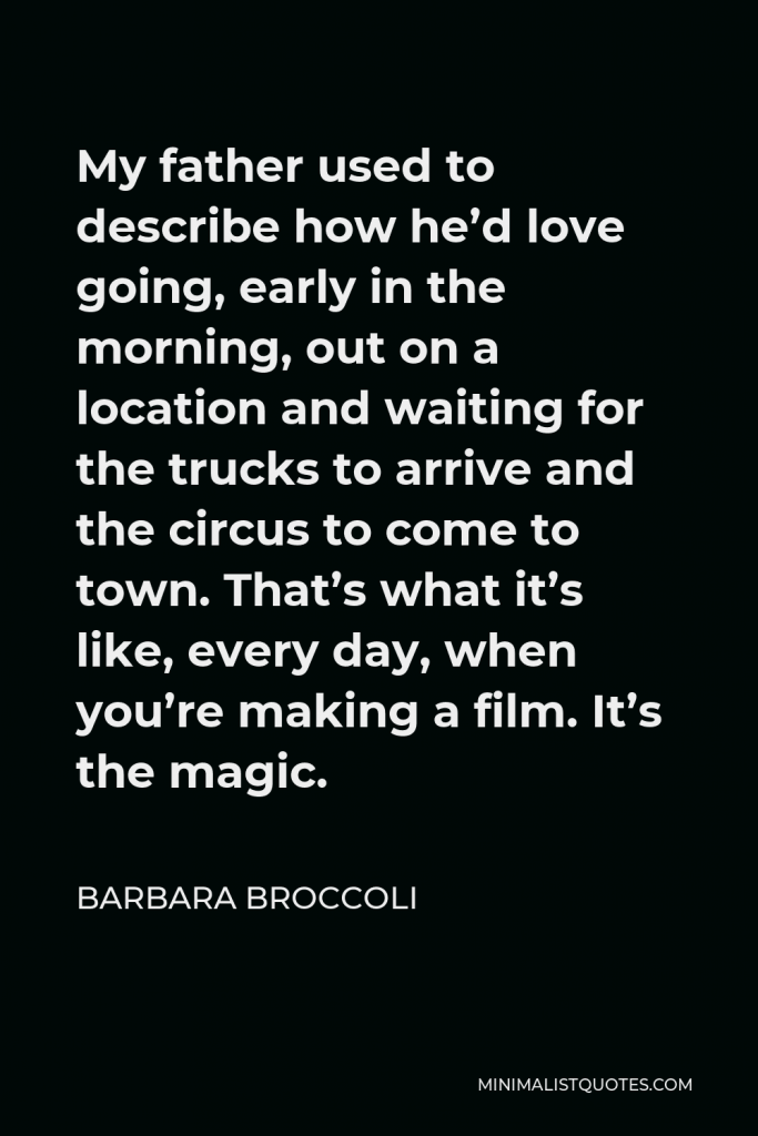 Barbara Broccoli Quote - My father used to describe how he’d love going, early in the morning, out on a location and waiting for the trucks to arrive and the circus to come to town. That’s what it’s like, every day, when you’re making a film. It’s the magic.