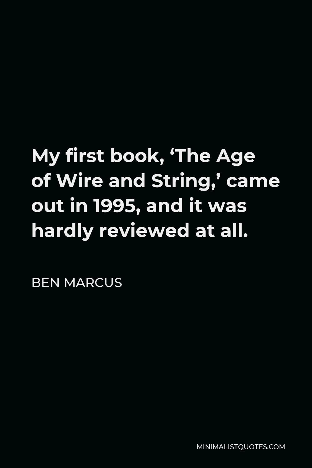 Ben Marcus Quote - My first book, ‘The Age of Wire and String,’ came out in 1995, and it was hardly reviewed at all.