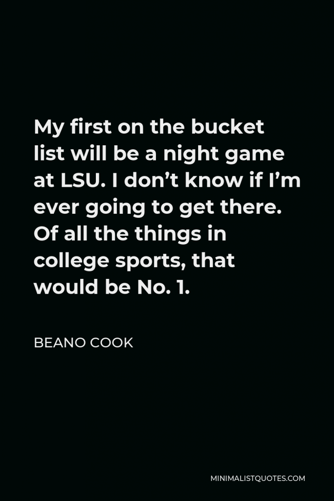 Beano Cook Quote - My first on the bucket list will be a night game at LSU. I don’t know if I’m ever going to get there. Of all the things in college sports, that would be No. 1.