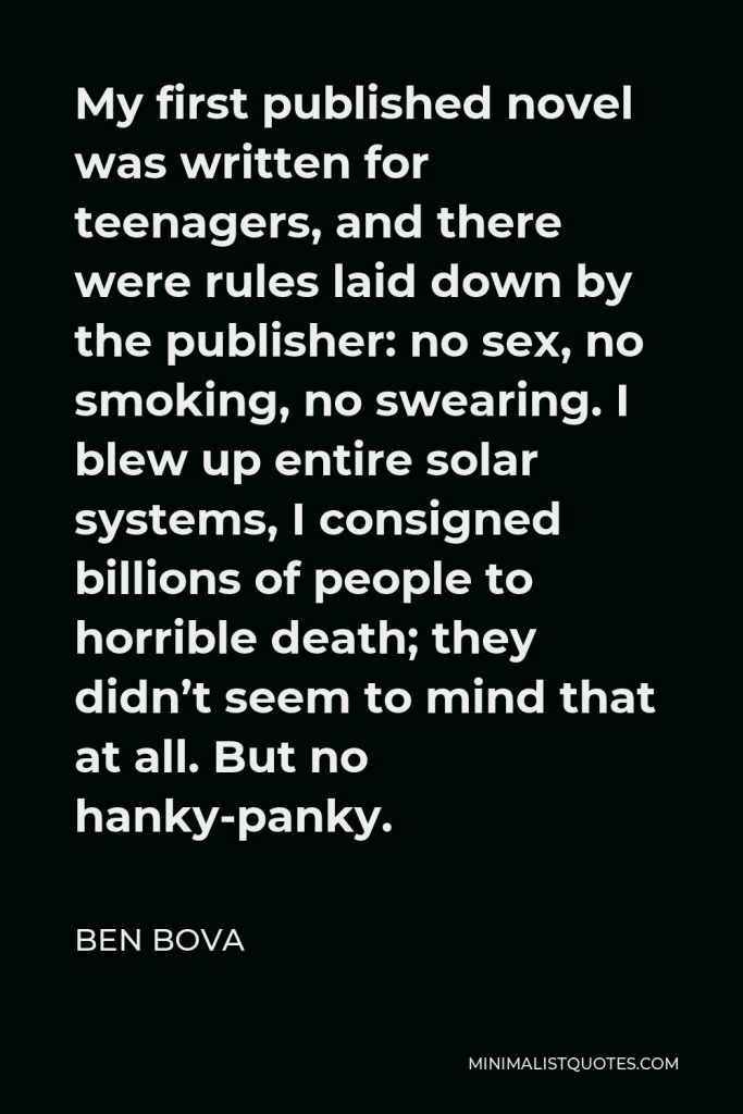 Ben Bova Quote - My first published novel was written for teenagers, and there were rules laid down by the publisher: no sex, no smoking, no swearing. I blew up entire solar systems, I consigned billions of people to horrible death; they didn’t seem to mind that at all. But no hanky-panky.