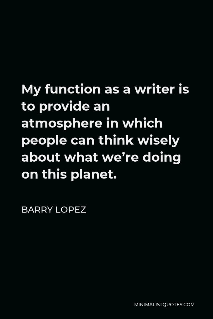 Barry Lopez Quote - My function as a writer is to provide an atmosphere in which people can think wisely about what we’re doing on this planet.