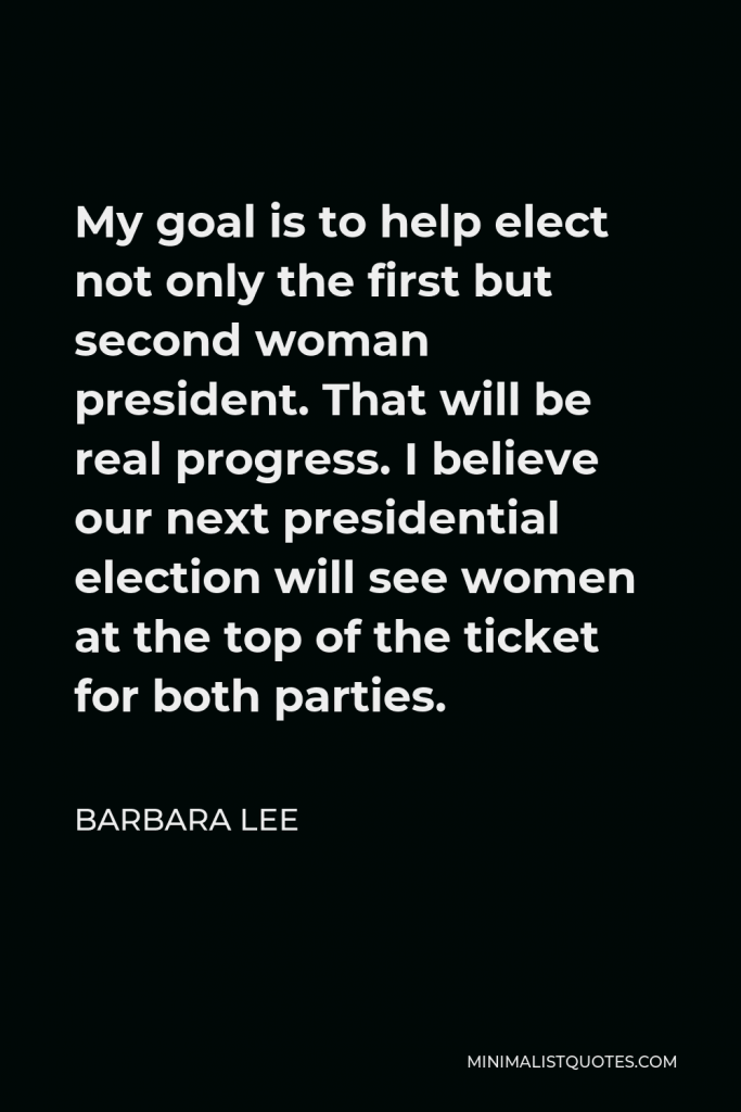 Barbara Lee Quote - My goal is to help elect not only the first but second woman president. That will be real progress. I believe our next presidential election will see women at the top of the ticket for both parties.