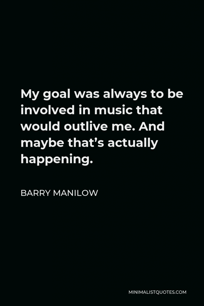 Barry Manilow Quote - My goal was always to be involved in music that would outlive me. And maybe that’s actually happening.