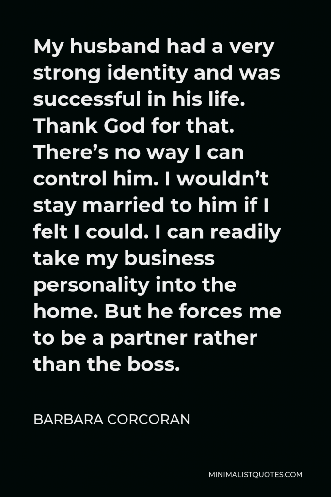 Barbara Corcoran Quote - My husband had a very strong identity and was successful in his life. Thank God for that. There’s no way I can control him. I wouldn’t stay married to him if I felt I could. I can readily take my business personality into the home. But he forces me to be a partner rather than the boss.
