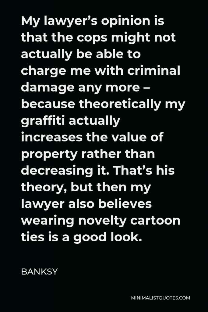 Banksy Quote - My lawyer’s opinion is that the cops might not actually be able to charge me with criminal damage any more – because theoretically my graffiti actually increases the value of property rather than decreasing it. That’s his theory, but then my lawyer also believes wearing novelty cartoon ties is a good look.