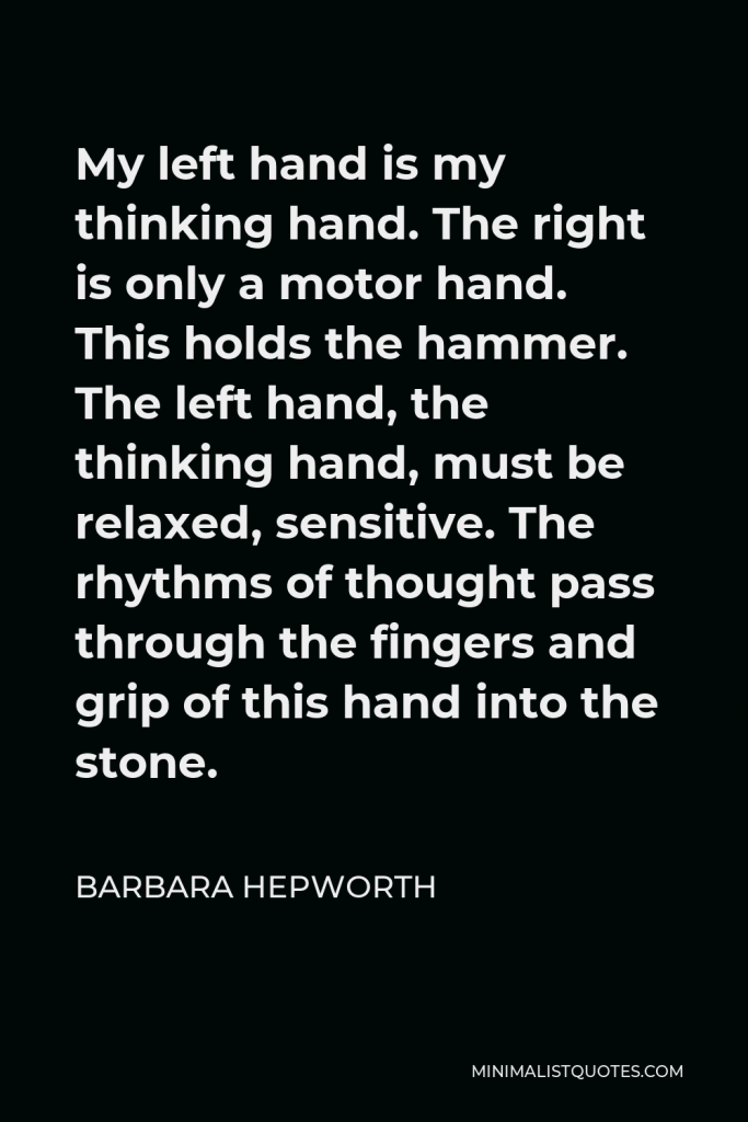 Barbara Hepworth Quote - My left hand is my thinking hand. The right is only a motor hand. This holds the hammer. The left hand, the thinking hand, must be relaxed, sensitive. The rhythms of thought pass through the fingers and grip of this hand into the stone.