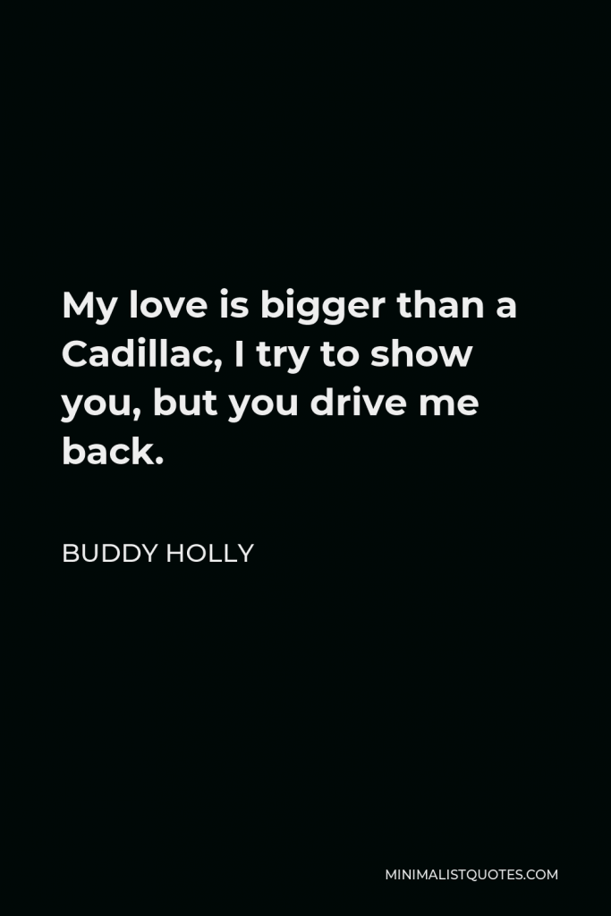 Buddy Holly Quote - My love is bigger than a Cadillac, I try to show you, but you drive me back.