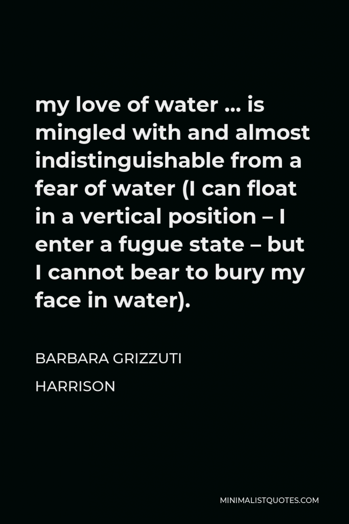 Barbara Grizzuti Harrison Quote - my love of water … is mingled with and almost indistinguishable from a fear of water (I can float in a vertical position – I enter a fugue state – but I cannot bear to bury my face in water).