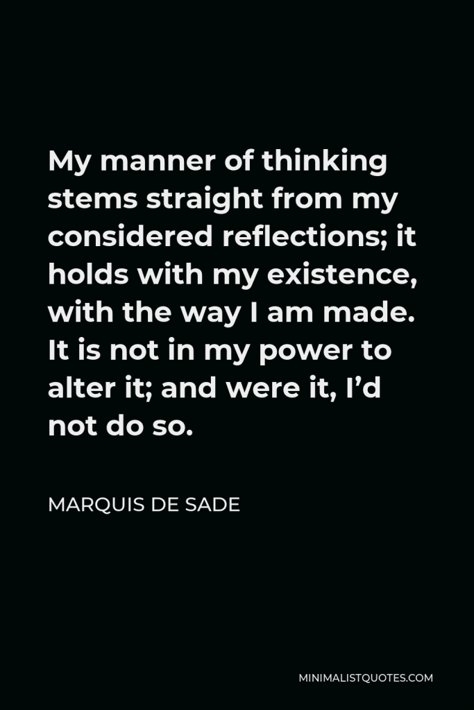 Marquis de Sade Quote - My manner of thinking stems straight from my considered reflections; it holds with my existence, with the way I am made. It is not in my power to alter it; and were it, I’d not do so.