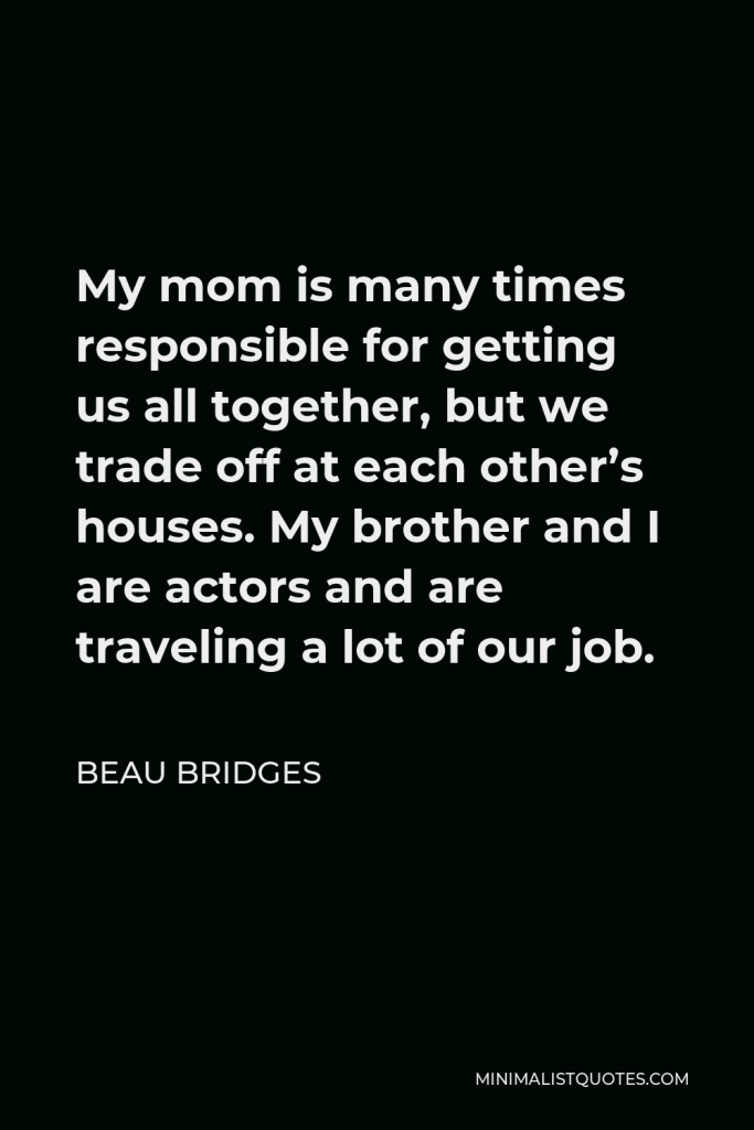 Beau Bridges Quote - My mom is many times responsible for getting us all together, but we trade off at each other’s houses. My brother and I are actors and are traveling a lot of our job.