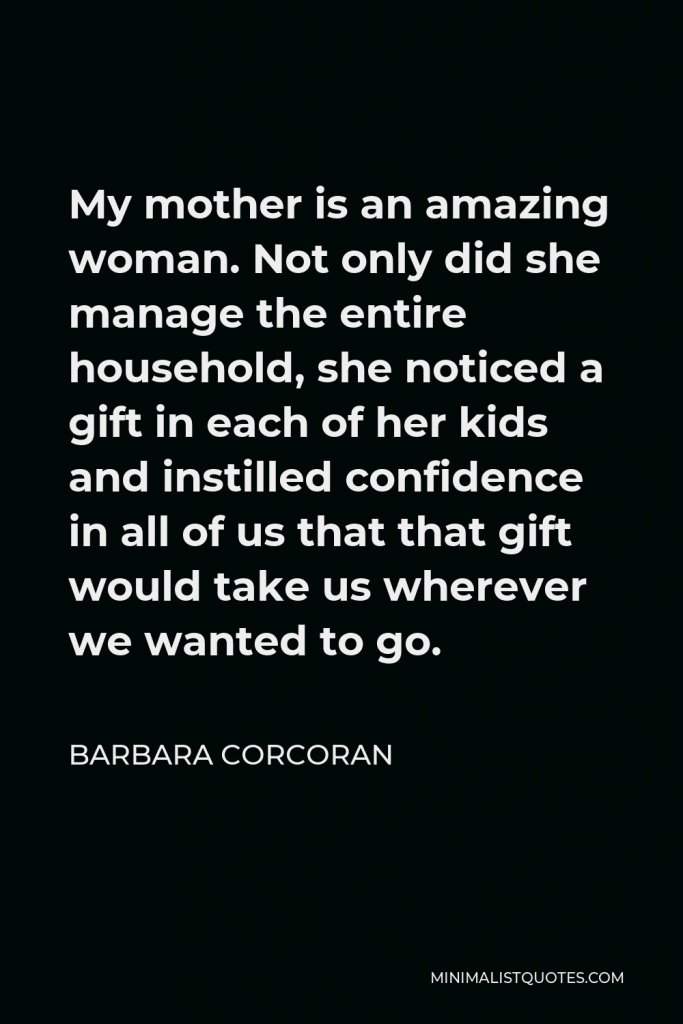 Barbara Corcoran Quote - My mother is an amazing woman. Not only did she manage the entire household, she noticed a gift in each of her kids and instilled confidence in all of us that that gift would take us wherever we wanted to go.