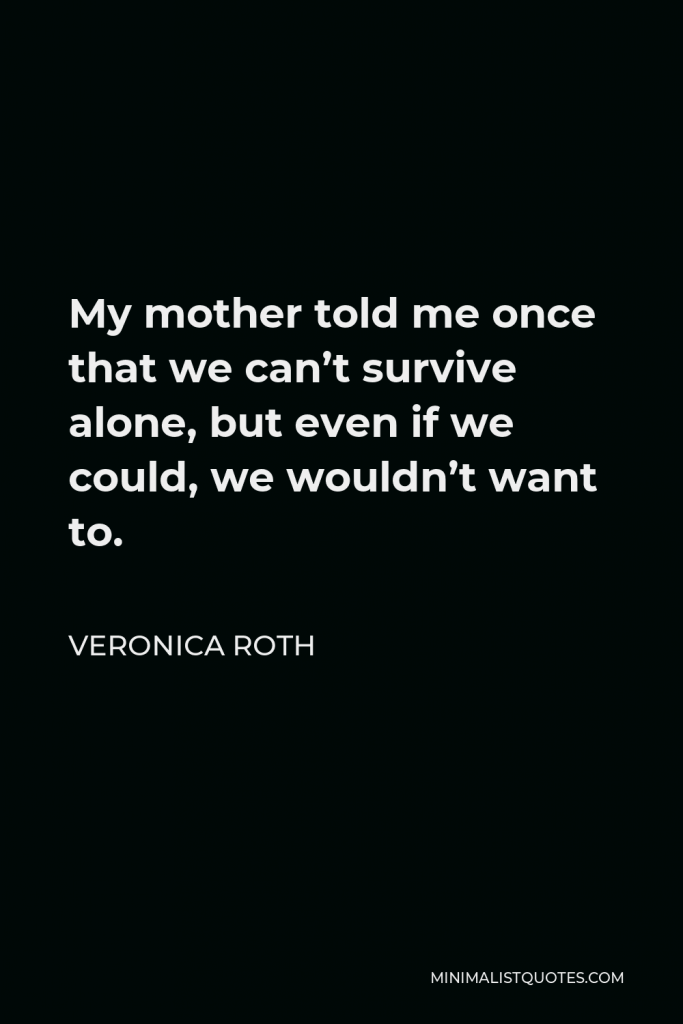 Veronica Roth Quote - My mother told me once that we can’t survive alone, but even if we could, we wouldn’t want to.