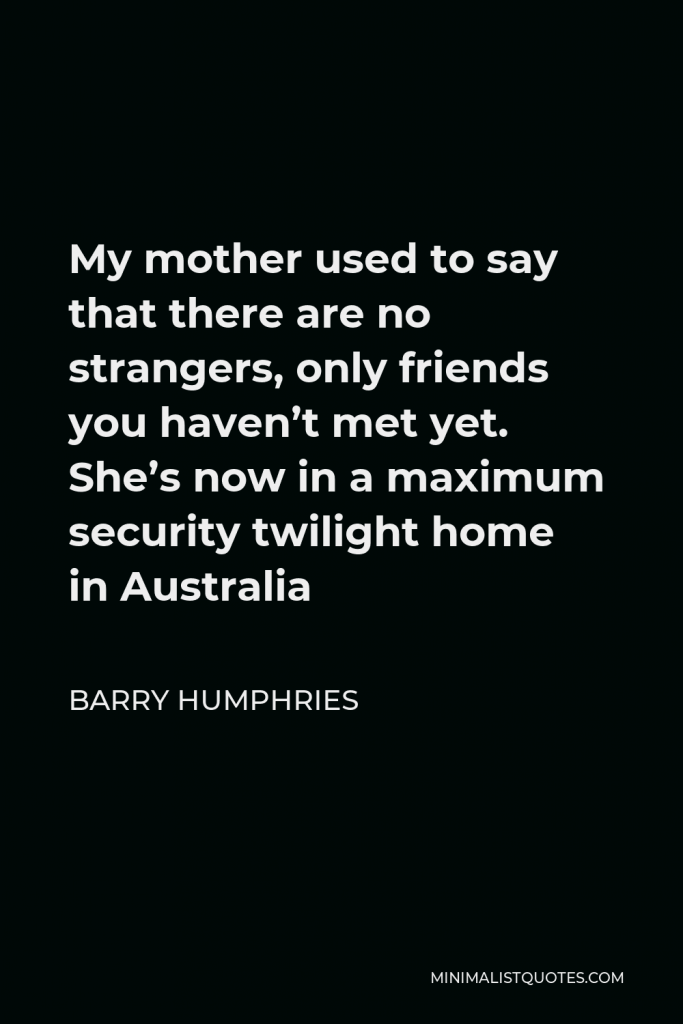 Barry Humphries Quote - My mother used to say that there are no strangers, only friends you haven’t met yet. She’s now in a maximum security twilight home in Australia