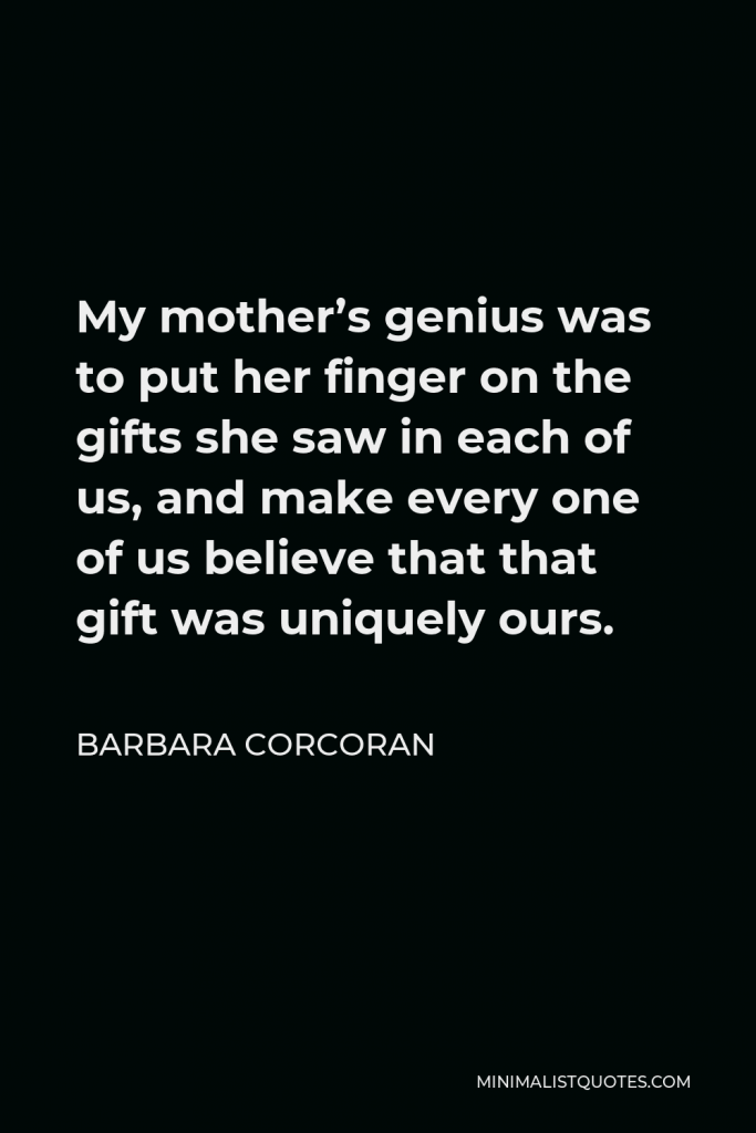 Barbara Corcoran Quote - My mother’s genius was to put her finger on the gifts she saw in each of us, and make every one of us believe that that gift was uniquely ours.