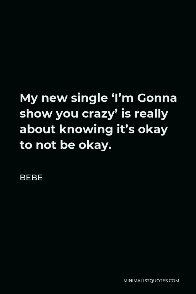 Bebe Quote - My new single ‘I’m Gonna show you crazy’ is really about knowing it’s okay to not be okay.