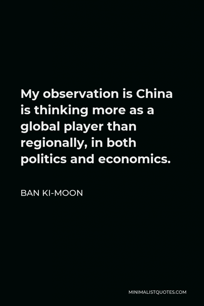 Ban Ki-moon Quote - My observation is China is thinking more as a global player than regionally, in both politics and economics.