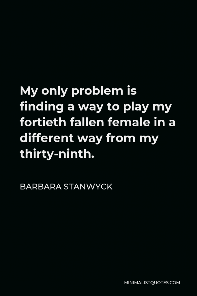 Barbara Stanwyck Quote - My only problem is finding a way to play my fortieth fallen female in a different way from my thirty-ninth.