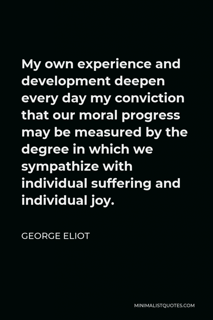 George Eliot Quote - My own experience and development deepen every day my conviction that our moral progress may be measured by the degree in which we sympathize with individual suffering and individual joy.