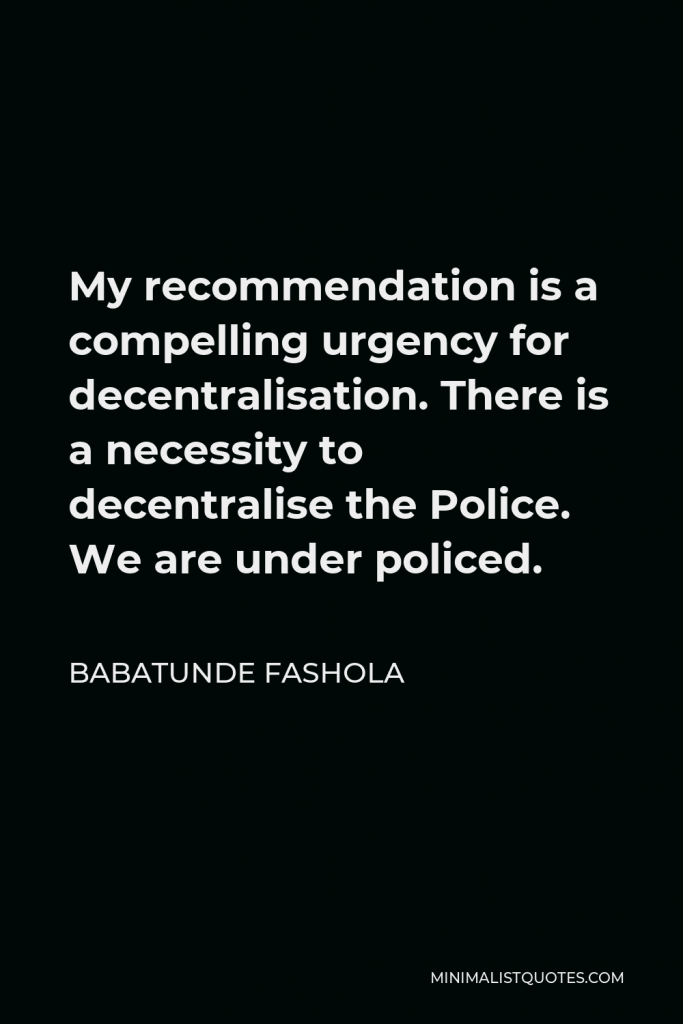 Babatunde Fashola Quote - My recommendation is a compelling urgency for decentralisation. There is a necessity to decentralise the Police. We are under policed.