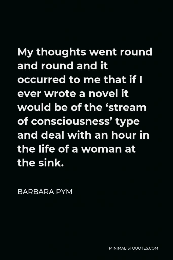 Barbara Pym Quote - My thoughts went round and round and it occurred to me that if I ever wrote a novel it would be of the ‘stream of consciousness’ type and deal with an hour in the life of a woman at the sink.