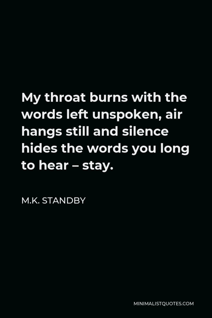 M.K. Standby Quote - My throat burns with the words left unspoken, air hangs still and silence hides the words you long to hear – stay.