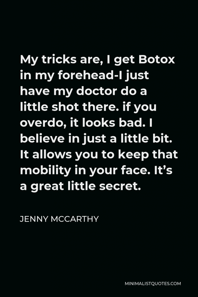Jenny McCarthy Quote - My tricks are, I get Botox in my forehead-I just have my doctor do a little shot there. if you overdo, it looks bad. I believe in just a little bit. It allows you to keep that mobility in your face. It’s a great little secret.