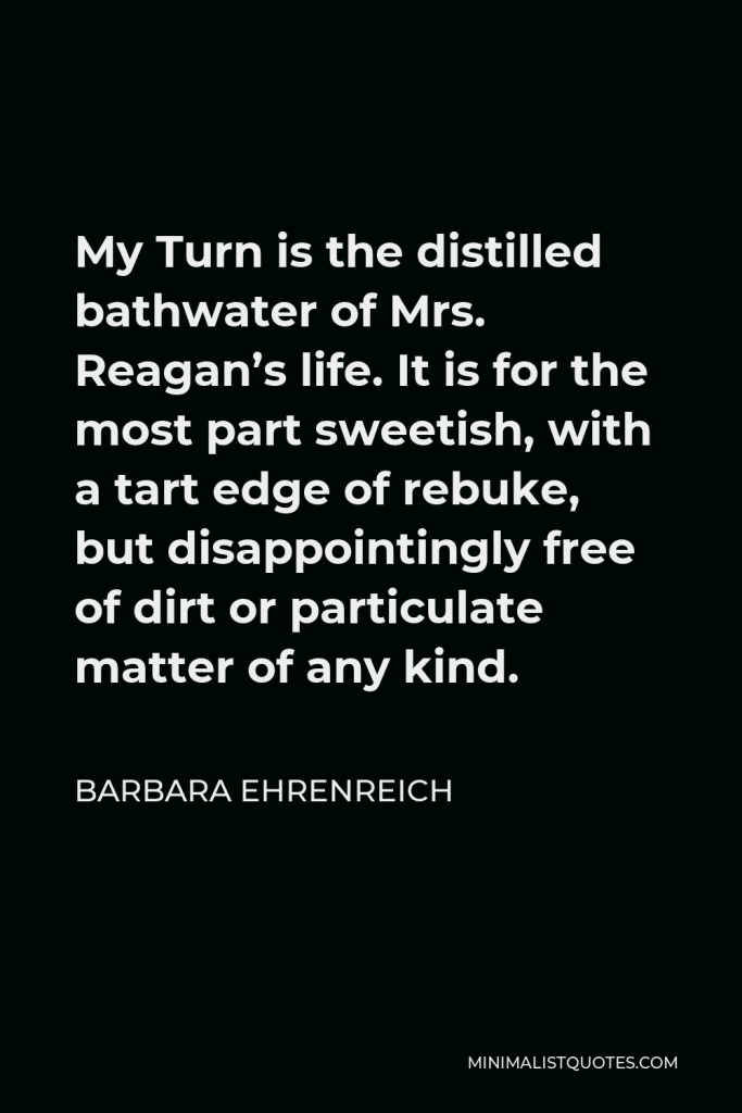 Barbara Ehrenreich Quote - My Turn is the distilled bathwater of Mrs. Reagan’s life. It is for the most part sweetish, with a tart edge of rebuke, but disappointingly free of dirt or particulate matter of any kind.