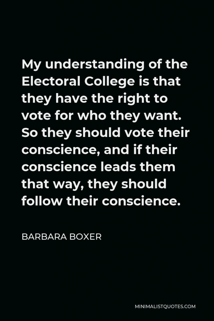 Barbara Boxer Quote - My understanding of the Electoral College is that they have the right to vote for who they want. So they should vote their conscience, and if their conscience leads them that way, they should follow their conscience.