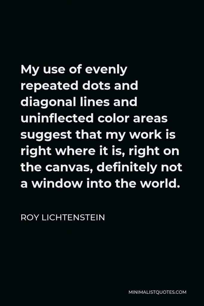 Roy Lichtenstein Quote - My use of evenly repeated dots and diagonal lines and uninflected color areas suggest that my work is right where it is, right on the canvas, definitely not a window into the world.