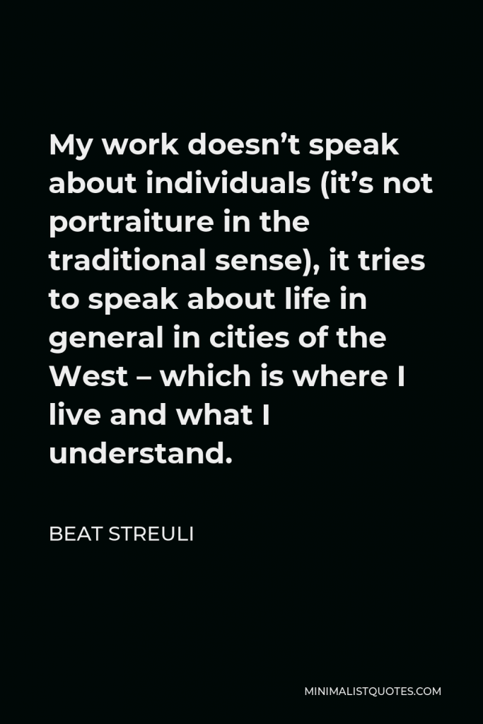 Beat Streuli Quote - My work doesn’t speak about individuals (it’s not portraiture in the traditional sense), it tries to speak about life in general in cities of the West – which is where I live and what I understand.
