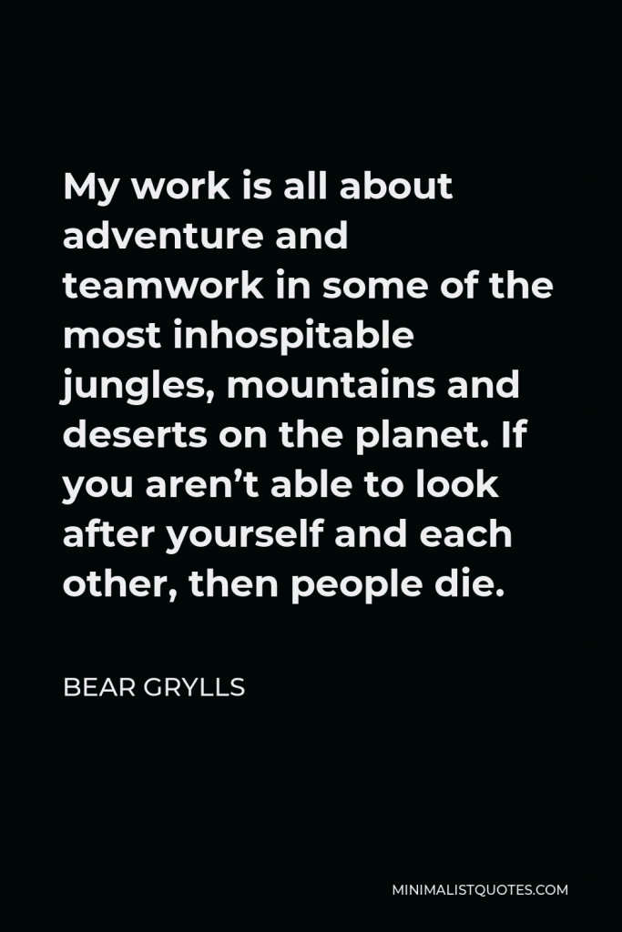 Bear Grylls Quote - My work is all about adventure and teamwork in some of the most inhospitable jungles, mountains and deserts on the planet. If you aren’t able to look after yourself and each other, then people die.