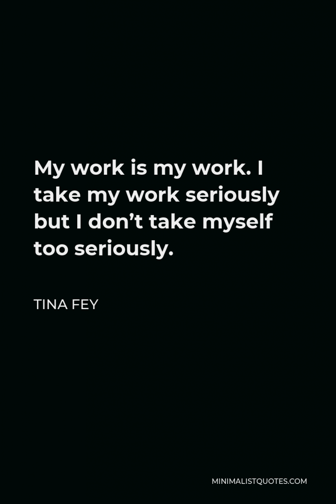Tina Fey Quote - My work is my work. I take my work seriously but I don’t take myself too seriously.