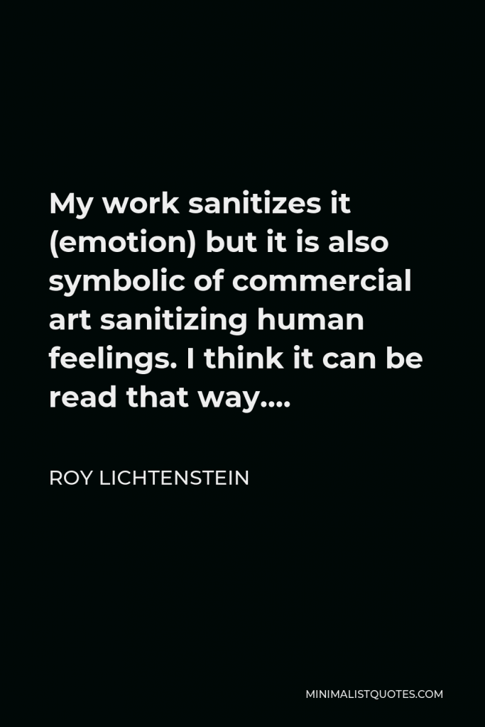 Roy Lichtenstein Quote - My work sanitizes it (emotion) but it is also symbolic of commercial art sanitizing human feelings. I think it can be read that way….